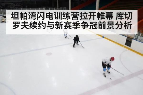坦帕湾闪电训练营拉开帷幕 库切罗夫续约与新赛季争冠前景分析